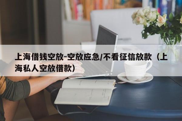 上海借钱空放-空放应急/不看征信放款（上海私人空放借款）