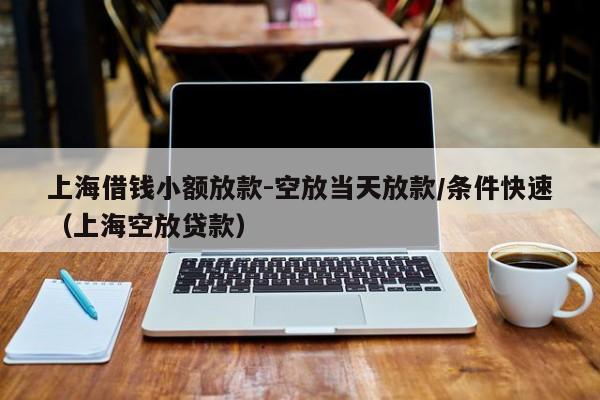上海借钱小额放款-空放当天放款/条件快速（上海空放贷款）