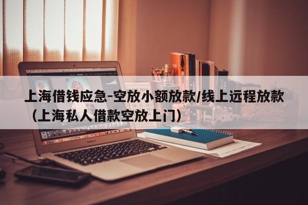 上海借钱应急-空放小额放款/线上远程放款（上海私人借款空放上门）