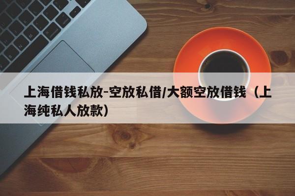 上海借钱私放-空放私借/大额空放借钱（上海纯私人放款）